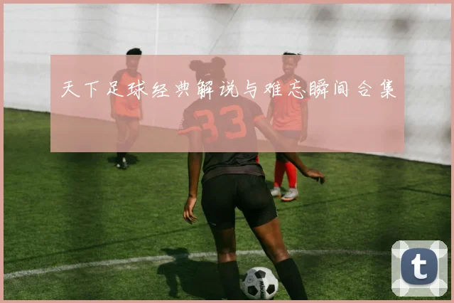 天下足球经典解说与难忘瞬间合集