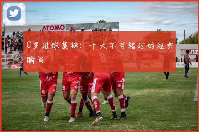 C罗进球集锦：十大不可错过的经典瞬间