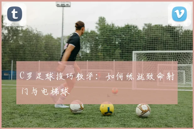 C罗足球技巧教学：如何练就致命射门与电梯球