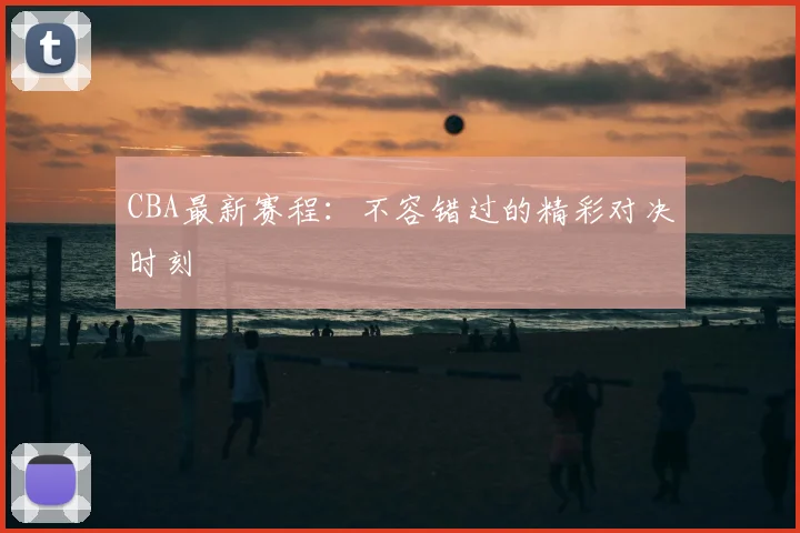 CBA最新赛程：不容错过的精彩对决时刻
