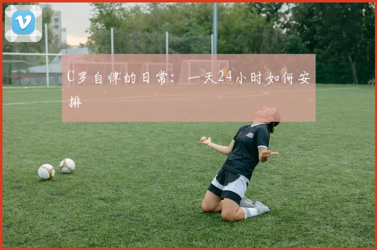 C罗自律的日常:一天24小时如何安排