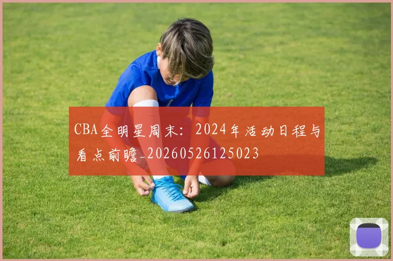 CBA全明星周末:2024年活动日程与看点前瞻_20260526125023