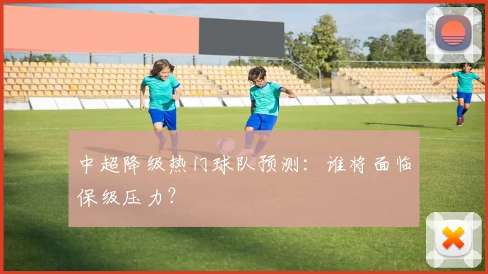 中超降级热门球队预测：谁将面临保级压力？