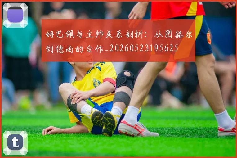 姆巴佩与主帅关系剖析:从图赫尔到德尚的合作_20260523195625