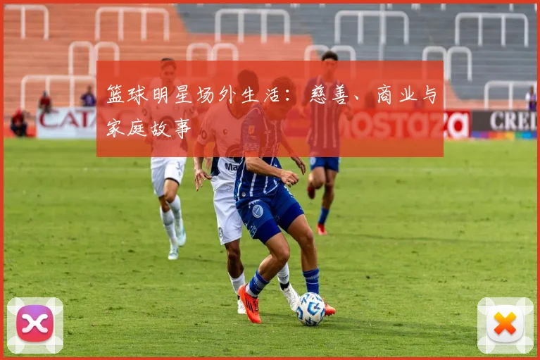 篮球明星场外生活：慈善、商业与家庭故事