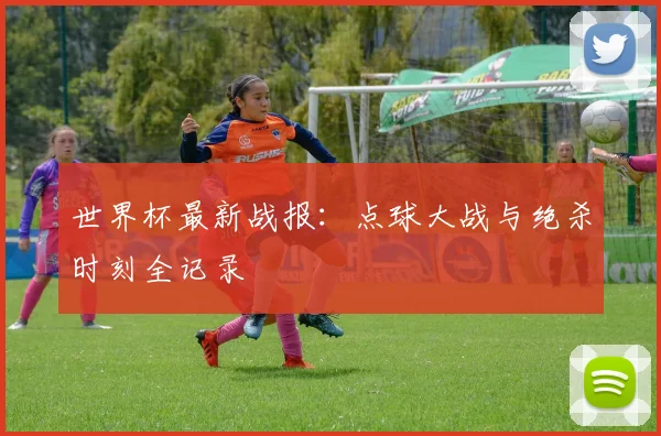 世界杯最新战报：点球大战与绝杀时刻全记录