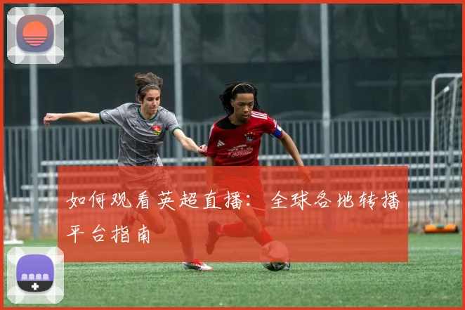 如何观看英超直播:全球各地转播平台指南