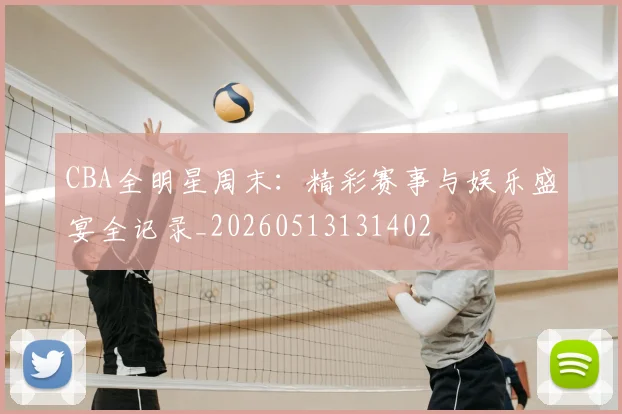 CBA全明星周末：精彩赛事与娱乐盛宴全记录_20260513131402