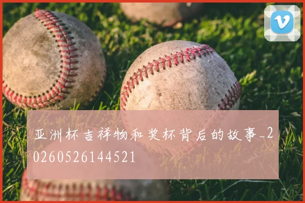 亚洲杯吉祥物和奖杯背后的故事_20260526144521