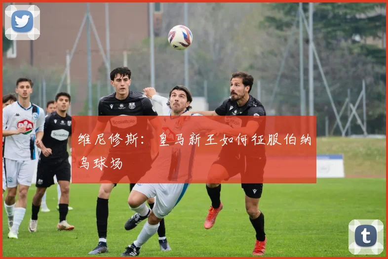 维尼修斯：皇马新王如何征服伯纳乌球场