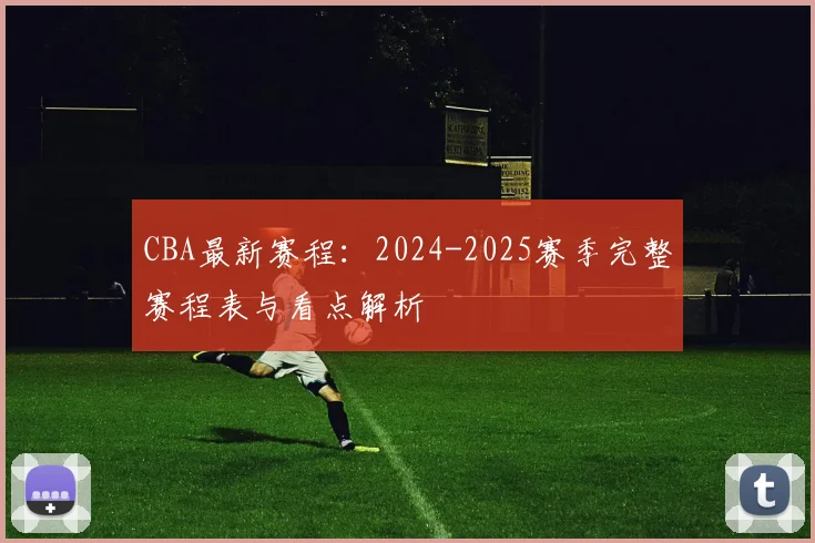 CBA最新赛程：2024-2025赛季完整赛程表与看点解析