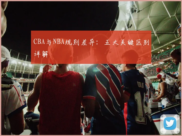 CBA与NBA规则差异：五大关键区别详解