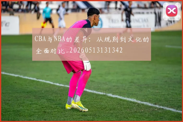 CBA与NBA的差异：从规则到文化的全面对比_20260513131342