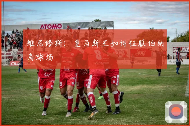 维尼修斯：皇马新王如何征服伯纳乌球场