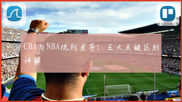 CBA与NBA规则差异：五大关键区别详解