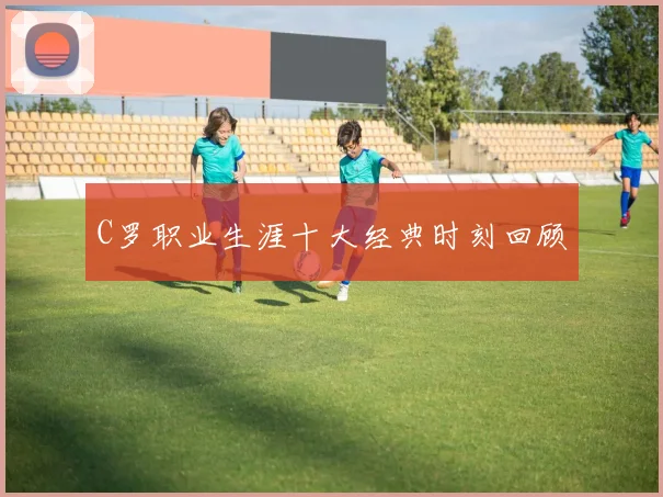 C罗职业生涯十大经典时刻回顾