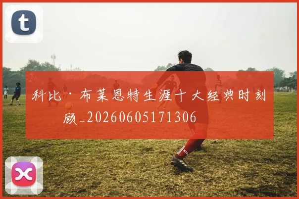 科比·布莱恩特生涯十大经典时刻回顾_20260605171306