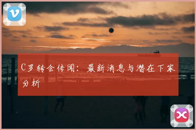 C罗转会传闻：最新消息与潜在下家分析