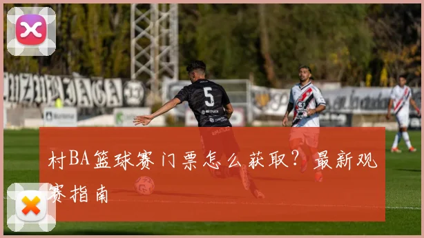 村BA篮球赛门票怎么获取?最新观赛指南
