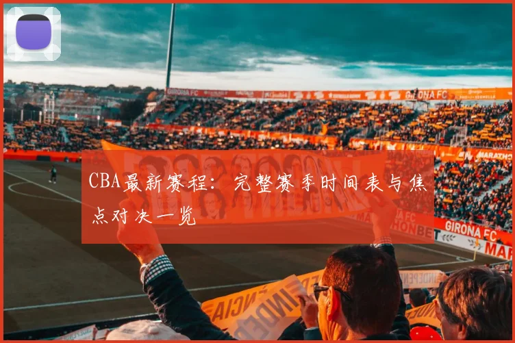 CBA最新赛程：完整赛季时间表与焦点对决一览
