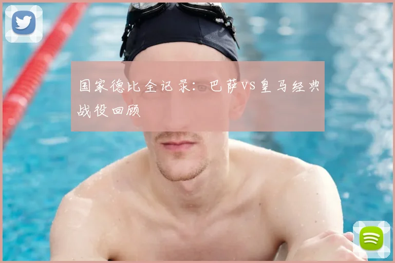国家德比全记录：巴萨vs皇马经典战役回顾